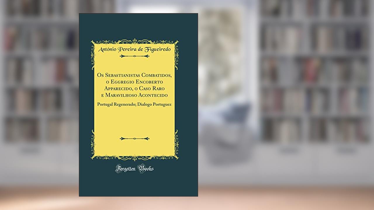 Capa de Os Sebastianistas Combatidos, o Eggregio Encoberto Apparecido, o Caso Raro e Maravilhoso Acontecido: Portugal Regenerado; Dialogo Portuguez (Classic Reprint), do autor António Pereira de Figueiredo