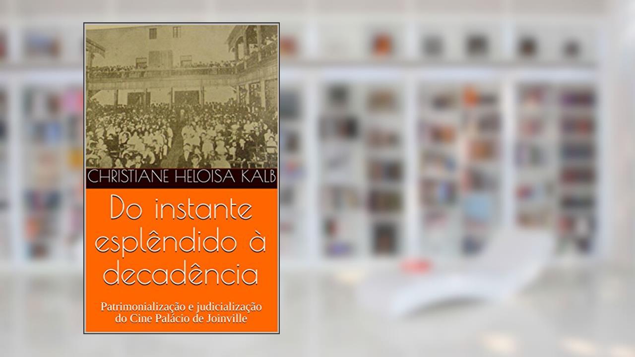 Capa de Do instante esplêndido à decadência : Patrimonialização e judicialização do Cine Palácio de Joinville, do autor Christiane Heloisa Kalb