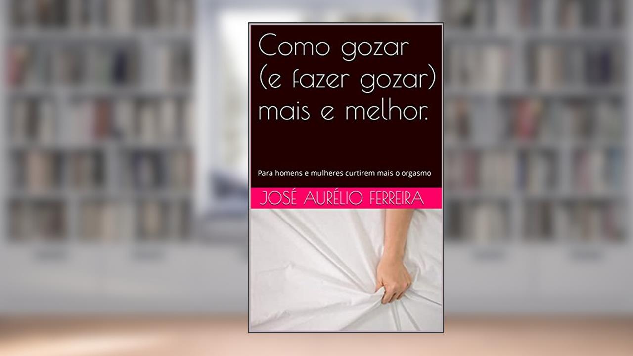 Como gozar (e fazer gozar) mais e melhor.: Para homens e mulheres curtirem mais o orgasmo, do autor José Aurélio Ferreira