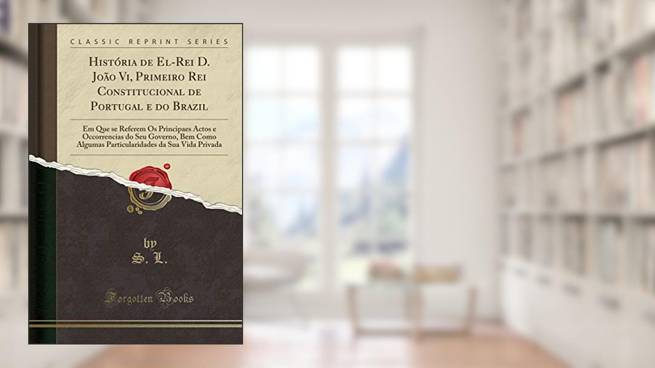 Capa de História de El-Rei D. João Vi, Primeiro Rei Constitucional de Portugal e do Brazil: Em Que se Referem Os Principaes Actos e Occorrencias do Seu ... da Sua Vida Privada (Classic Reprint), do autor S. L.