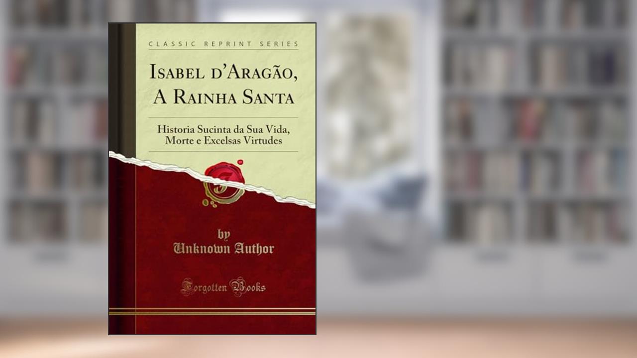 Capa de Isabel d'Aragão, A Rainha Santa: Historia Sucinta da Sua Vida, Morte e Excelsas Virtudes (Classic Reprint), do autor Unknown Author