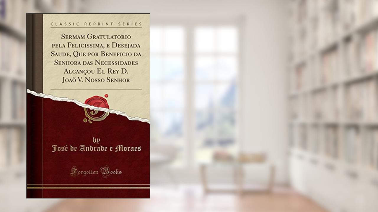 Capa de Sermam Gratulatorio pela Felicissima, e Desejada Saude, Que por Beneficio da Senhora das Necessidades Alcançou El Rey D. Joaõ V. Nosso Senhor (Classic Reprint), do autor José de Andrade e Moraes