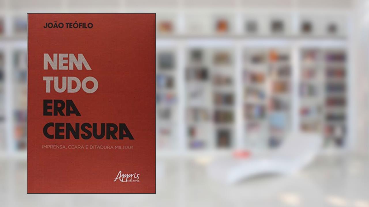 Capa de Nem tudo era censura: imprensa, Ceará e ditadura militar, do autor João Batista Teófilo Silva