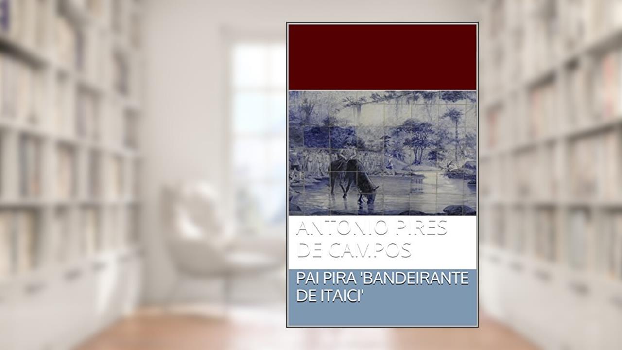PAI PIRA 'BANDEIRANTE DE ITAICI': ANTONIO PIRES DE CAMPOS, do autor leo godoy otero filho