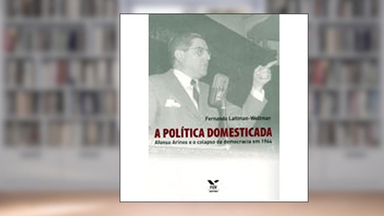 Capa de A Política Domesticada: Afonso Arinos e o Colapso da Democracia em 1964, do autor Fernando Lattman-Weltman