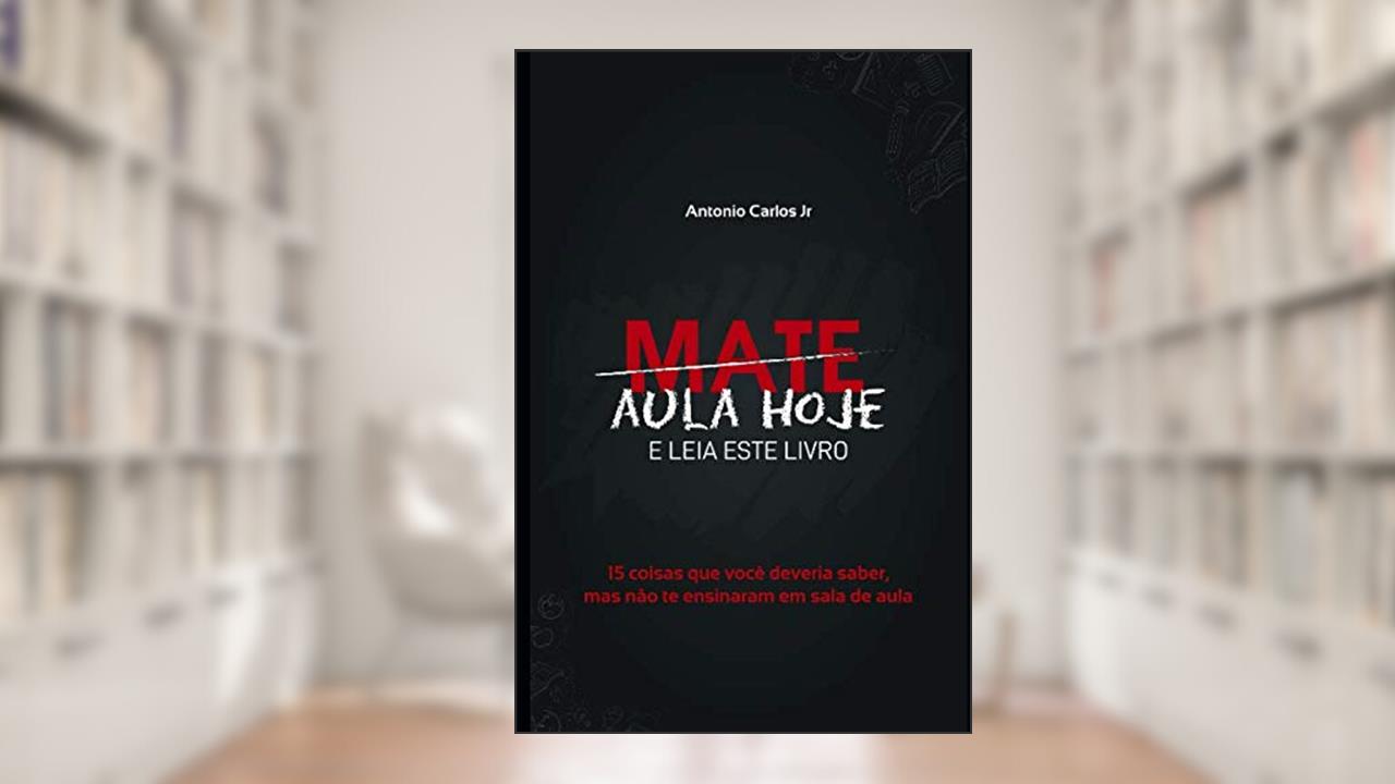 Capa de Mate Aula Hoje E Leia Este Livro: 15 coisas que você deveria saber, mas não te ensinaram em sala de aula (Portuguese Edition), do autor Antonio Carlos Jr.