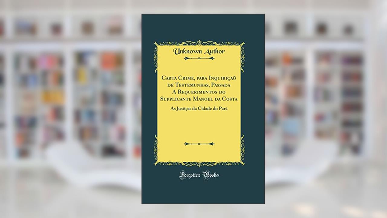 Capa de Carta Crime, para Inquiriçaõ de Testemunhas, Passada A Requerimentos do Supplicante Manoel da Costa: As Justiças da Cidade do Pará (Classic Reprint), do autor Unknown Author