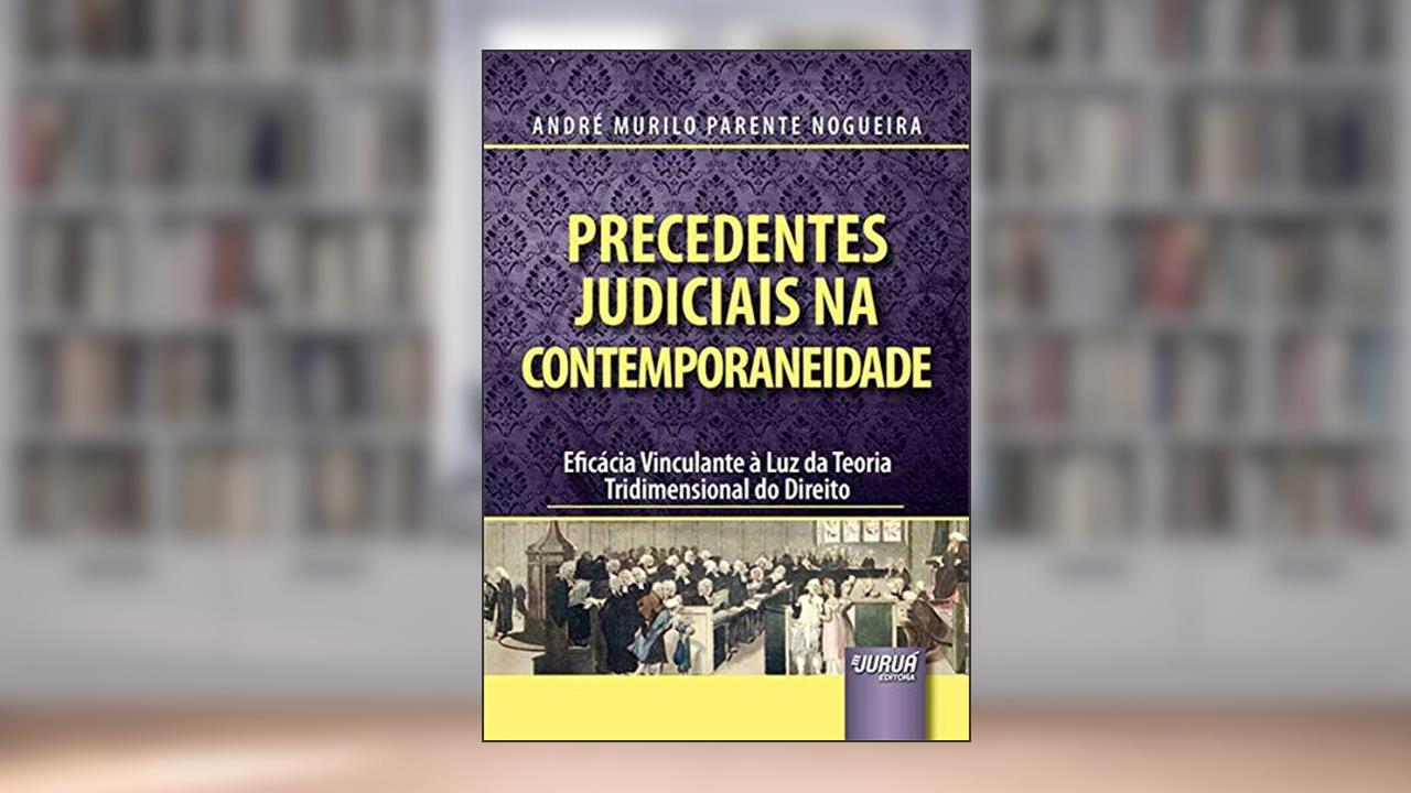 Capa de Precedentes Judiciais na Contemporaneidade - Eficácia Vinculante à Luz da Teoria Tridimensional do Direito, do autor André Murilo Parente Nogueira