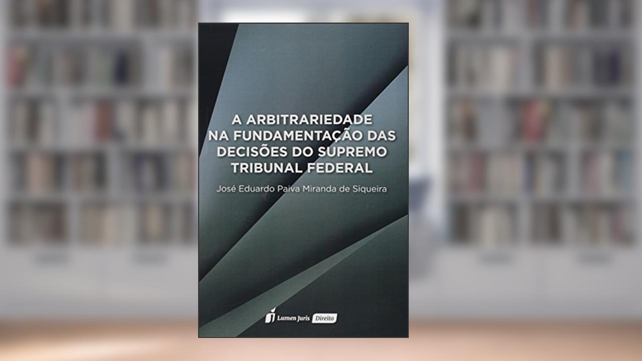 Capa de A Arbitrariedade na Fundamentação das Decisões do Supremo Tribunal Federal, do autor José Eduardo Paiva Miranda de Siqueira