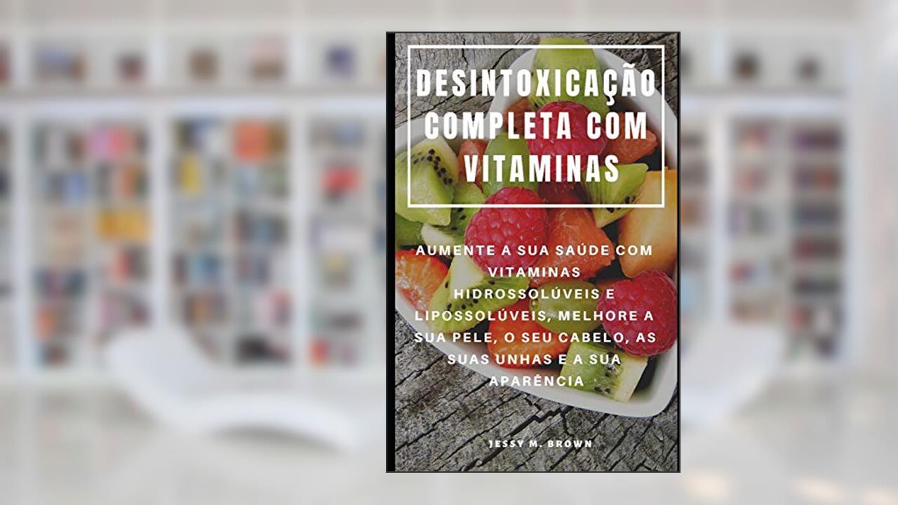 Capa de Desintoxicação Completa Com Vitaminas: Aumente a Sua Saúde Com Vitaminas Hidrossolúveis E Lipossolúveis, Melhore a Sua Pele, O Seu Cabelo, as Suas Unhas E a Sua Aparência, do autor Jessy M Brown