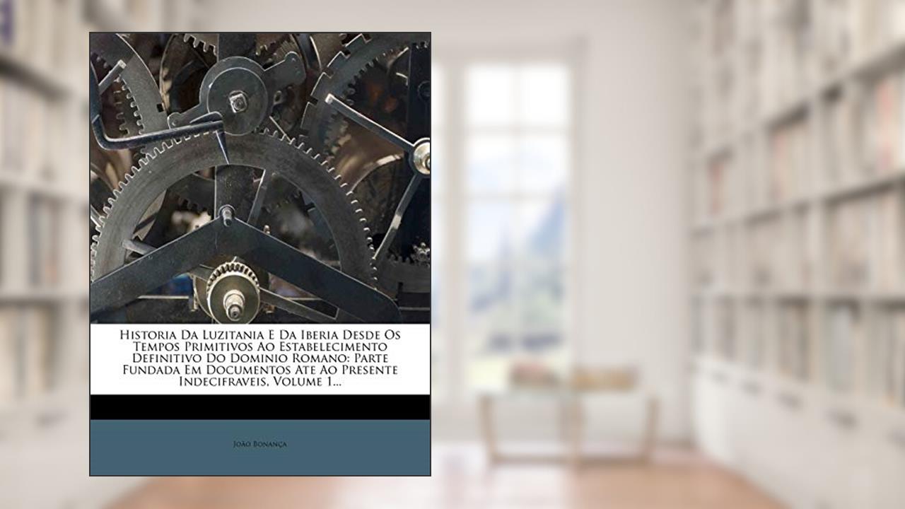 Historia Da Luzitania E Da Iberia Desde Os Tempos Primitivos Ao Estabelecimento Definitivo Do Dominio Romano: Parte Fundada Em Documentos Ate Ao Presente Indecifraveis, Volume 1..., do autor João Bonança
