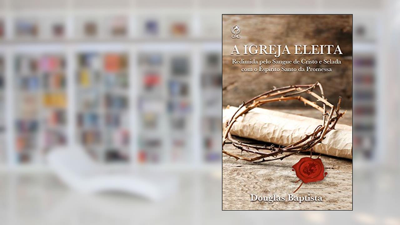 A Igreja Eleita: Redimida Pelo sangue de Cristo e Selada com o Espirito Santo da Promessa, do autor Douglas Baptista