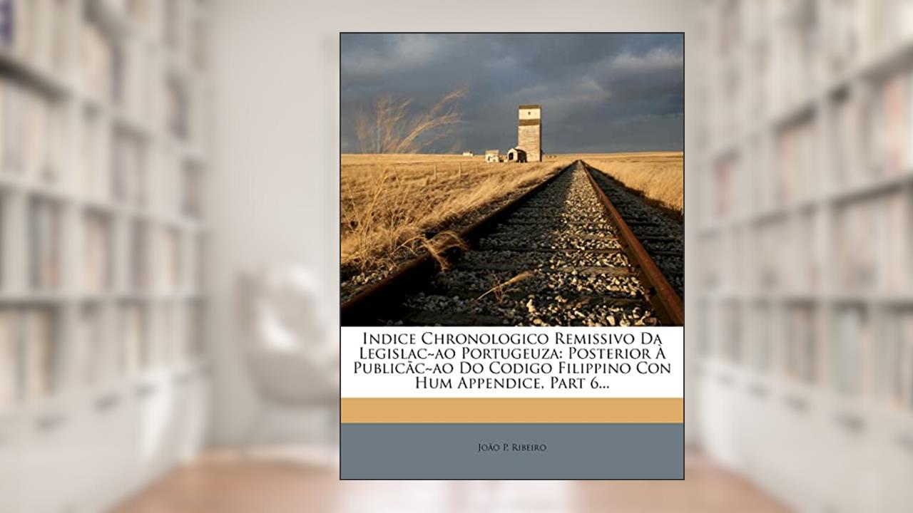 Capa de Indice Chronologico Remissivo Da Legislac Ao Portugeuza: Posterior a Publicac Ao Do Codigo Filippino Con Hum Appendice, Part 6..., do autor Jo O P Ribeiro; Joao P Ribeiro