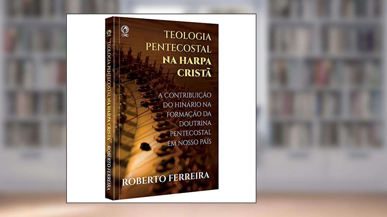 TEOLOGIA PENTECOSTAL NA HARPA CRISTA: Cantando com fervor as Doutrinas das Assembleias de Deus, do autor Roberto de Oliveira Ferreira