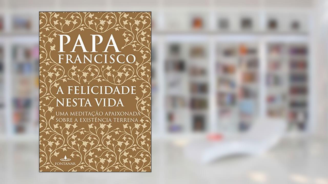 Capa de A felicidade nesta vida: Uma meditação apaixonada sobre a existência terrena, do autor Papa Francisco