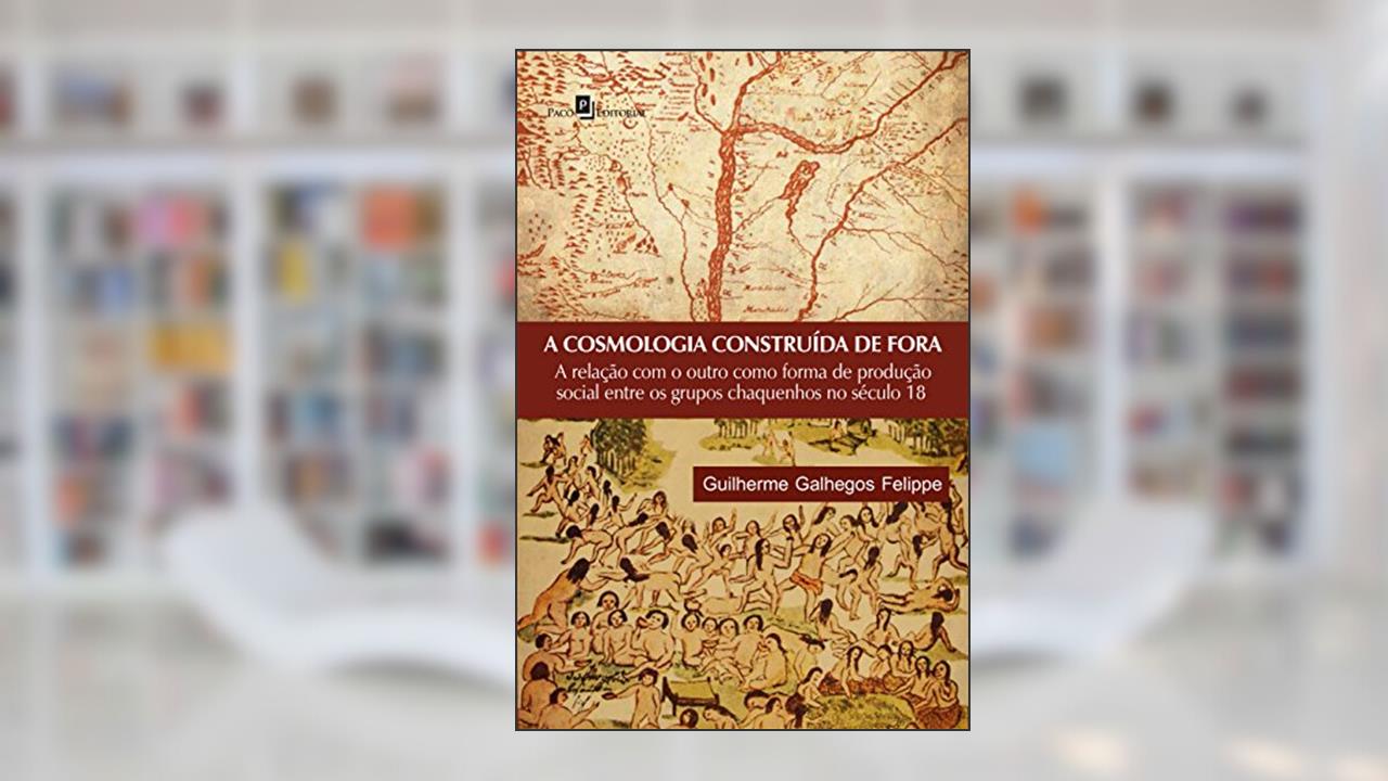 Capa de A cosmologia construída de fora: a Relação com o Outro Como Forma de Produção Social Entre os Grupos Chaquenhos no Século 18, do autor Guilherme Galhegos Felippe