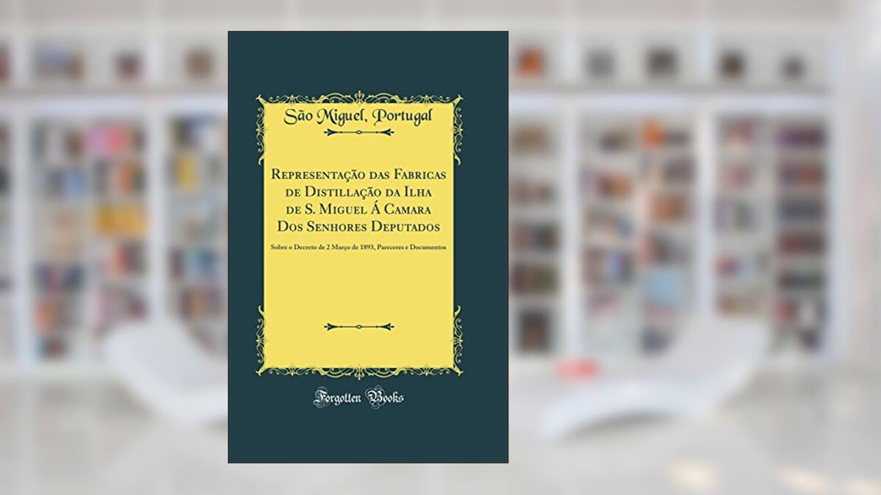 Capa de Representação das Fabricas de Distillação da Ilha de S. Miguel Á Camara Dos Senhores Deputados: Sobre o Decreto de 2 Março de 1893, Pareceres e Documentos (Classic Reprint), do autor Portugal São Miguel