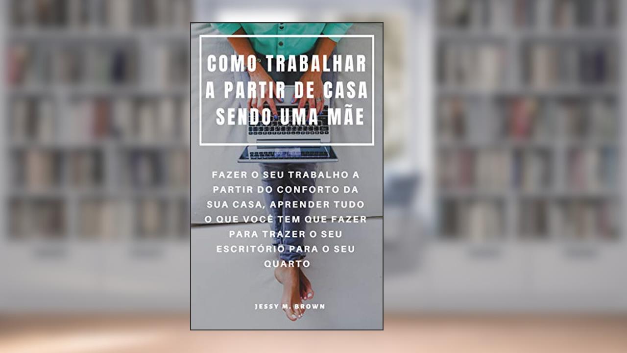 COMO TRABALHAR A PARTIR DE CASA SENDO UMA MÃE : FAZER O SEU TRABALHO A PARTIR DO CONFORTO DA SUA CASA, APRENDER TUDO O QUE VOCÊ TEM QUE FAZER PARA TRAZER O SEU ESCRITÓRIO PARA O SEU QUARTO, do autor Jessy M. Brown