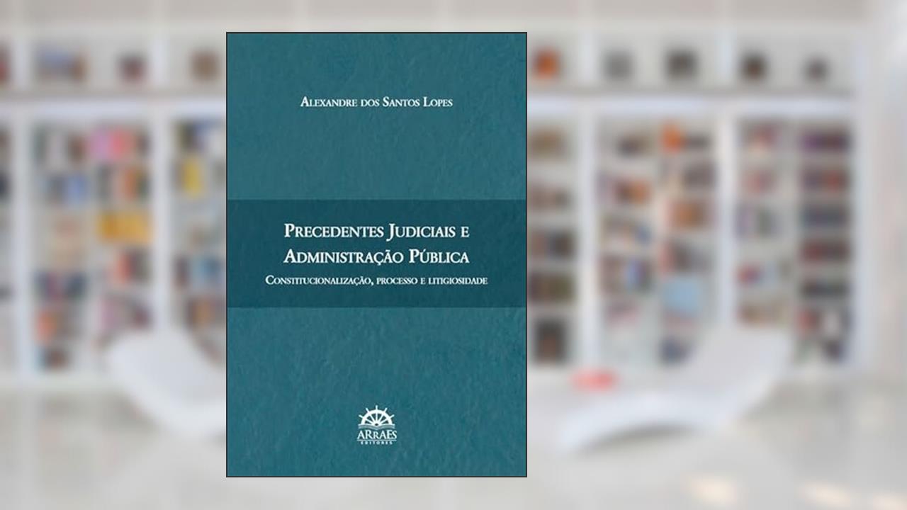 Precedentes Judiciais e Administração Pública: Constitucionalização, Processo e Litigiosidade, de Alexandre dos Santos Lopes