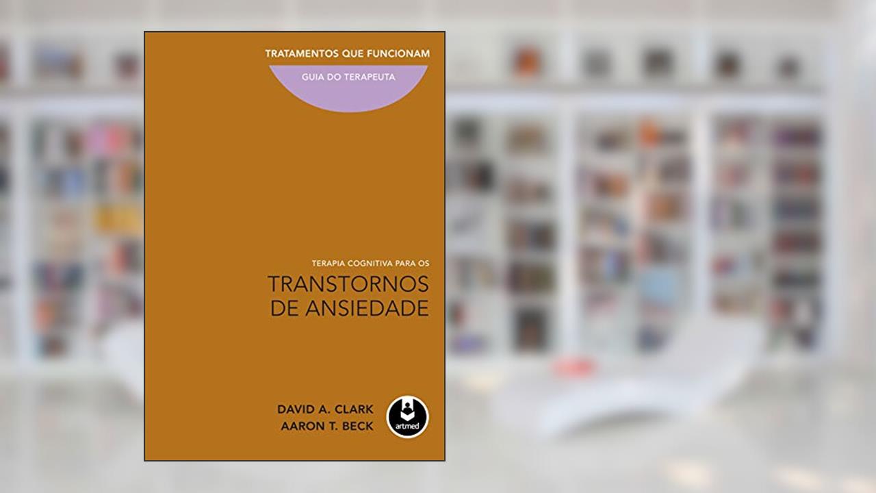 Terapia Cognitiva para os Transtornos de Ansiedade: Tratamentos que Funcionam: Guia do Terapeuta, de David A. Clark; Aaron T. Beck