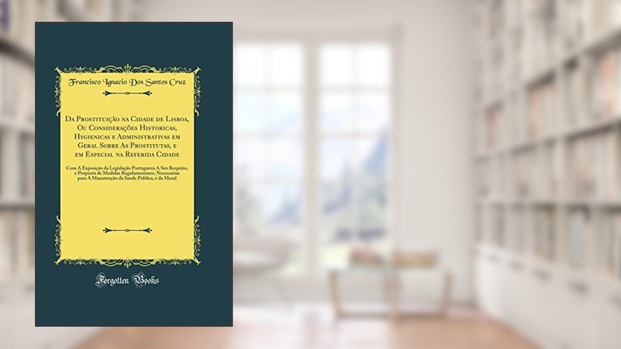 Capa de Da Prostituição na Cidade de Lisboa, Ou Considerações Historicas, Hygienicas e Administrativas em Geral Sobre As Prostitutas, e em Especial na Referida Cidade: Com A Exposição da Legislação Po, do autor Francisco Ignacio Dos Santos Cruz