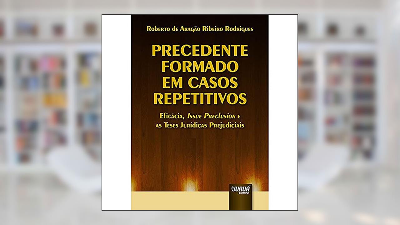 Capa de Precedente Formado em Casos Repetitivos - Eficácia, Issue Preclusion e as Teses Jurídicas Prejudiciais, do autor Roberto de Aragão Ribeiro Rodrigues
