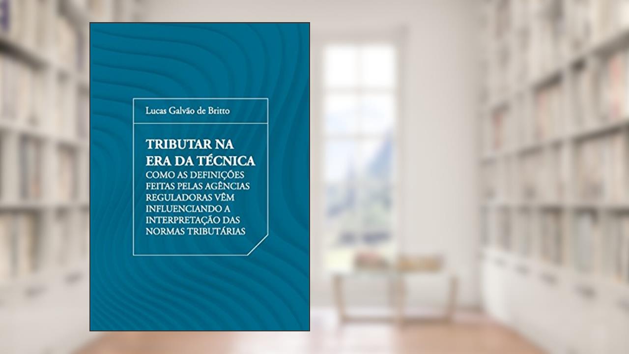 Capa de Tributar na era da Técnica: Como as Definições Feitas Pelas Agências Reguladoras Vêm Influenciando a Interpretação das Normas Tributárias, do autor Lucas Galvão de Britto
