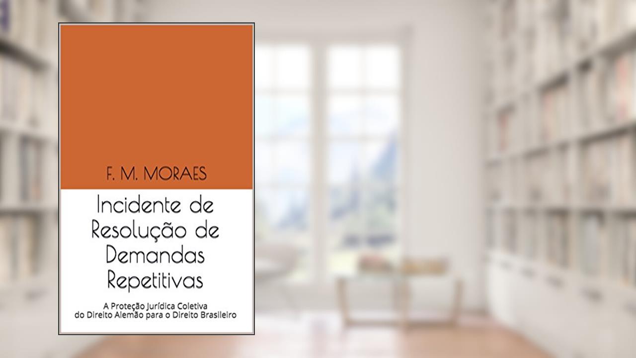 Capa de Incidente de Resolução de Demandas Repetitivas: A Proteção Jurídica Coletiva do Direito Alemão para o Direito Brasileiro, do autor F. M. MORAES